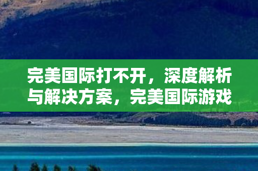 完美国际打不开,深度解析与解决方案,完美国际游戏打不开的解决方法及原因分析 完美国际打不开,深度解析与解决方案,完美国际游戏打不开的解决方法及原因分析