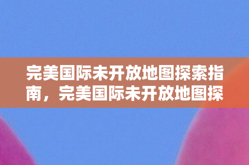 完美国际未开放地图探索指南,完美国际未开放地图探索全攻略 完美国际未开放地图探索指南,完美国际未开放地图探索全攻略