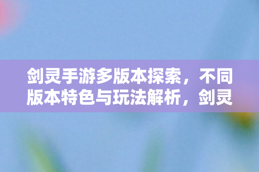 剑灵手游多版本探索，不同版本特色与玩法解析，剑灵手游多版本特色与玩法全解析