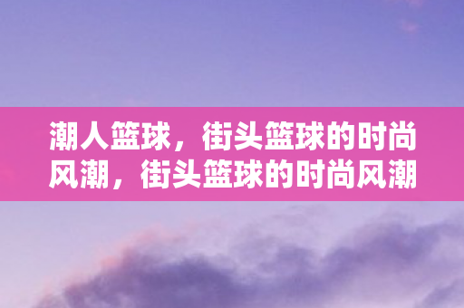潮人篮球，街头篮球的时尚风潮，街头篮球的时尚风潮，潮人篮球的魅力