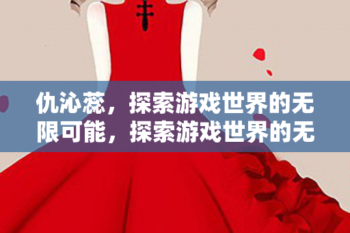仇沁蕊，探索游戏世界的无限可能，探索游戏世界的无限可能，仇沁蕊的旅程