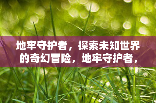 地牢守护者,探索未知世界的奇幻冒险,地牢守护者,奇幻冒险之旅 地牢守护者,探索未知世界的奇幻冒险,地牢守护者,奇幻冒险之旅