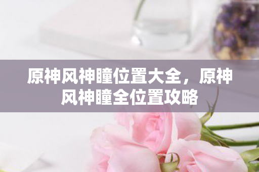 原神风神瞳位置大全，原神风神瞳全位置攻略