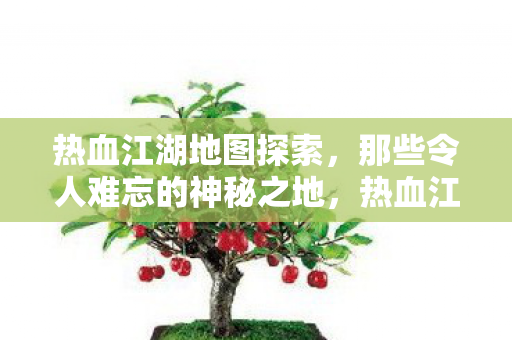热血江湖地图探索,那些令人难忘的神秘之地,热血江湖,探索令人难忘的神秘地图 热血江湖地图探索,那些令人难忘的神秘之地,热血江湖,探索令人难忘的神秘地图