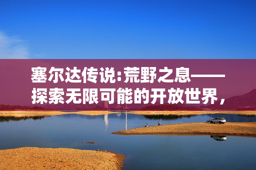 塞尔达传说:荒野之息——探索无限可能的开放世界,塞尔达传说: 探索无限可能的开放世界 塞尔达传说:荒野之息——探索无限可能的开放世界,塞尔达传说: 探索无限可能的开放世界