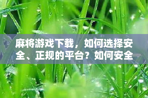 麻将游戏下载,如何选择安全、正规的平台?如何安全选择麻将游戏下载平台? 麻将游戏下载,如何选择安全、正规的平台?如何安全选择麻将游戏下载平台?