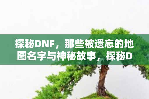 探秘DNF,那些被遗忘的地图名字与神秘故事,探秘DNF,揭秘那些被遗忘的地图名字与神秘故事 探秘DNF,那些被遗忘的地图名字与神秘故事,探秘DNF,揭秘那些被遗忘的地图名字与神秘故事