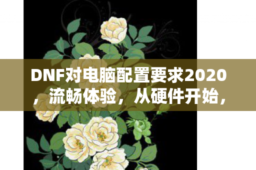DNF对电脑配置要求2020，流畅体验，从硬件开始，DNF 2020电脑配置要求，打造流畅游戏体验，从硬件开始