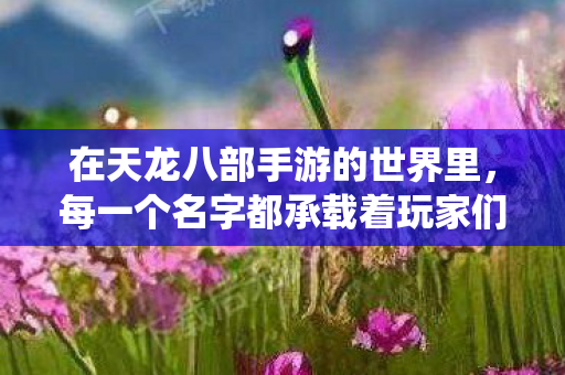 在天龙八部手游的世界里,每一个名字都承载着玩家们的梦想与追求。今天,我想和大家分享一个富有诗意与梦幻色彩的女性角色名字——梦幻仙踪,梦幻仙踪,追寻天龙八部手游中的诗意与梦幻 在天龙八部手游的世界里,每一个名字都承载着玩家们的梦想与追求。今天,我想和大家分享一个富有诗意与梦幻色彩的女性角色名字——梦幻仙踪,梦幻仙踪,追寻天龙八部手游中的诗意与梦幻