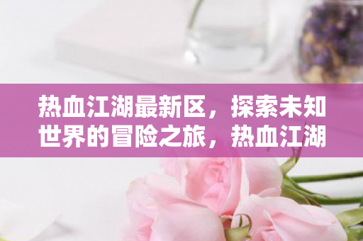 热血江湖最新区,探索未知世界的冒险之旅,热血江湖最新区,探索未知世界的冒险之旅 热血江湖最新区,探索未知世界的冒险之旅,热血江湖最新区,探索未知世界的冒险之旅