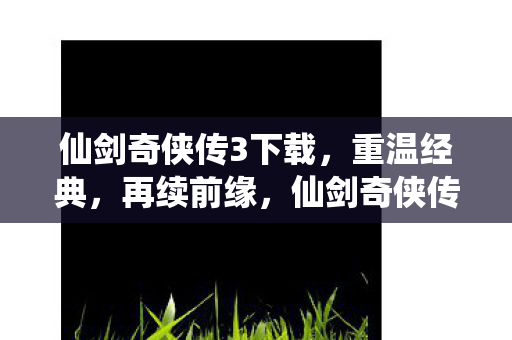 仙剑奇侠传3下载，重温经典，再续前缘，仙剑奇侠传3重温经典，再续前缘，下载体验