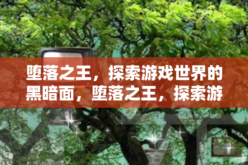 堕落之王,探索游戏世界的黑暗面,堕落之王,探索游戏世界的黑暗深渊 堕落之王,探索游戏世界的黑暗面,堕落之王,探索游戏世界的黑暗深渊
