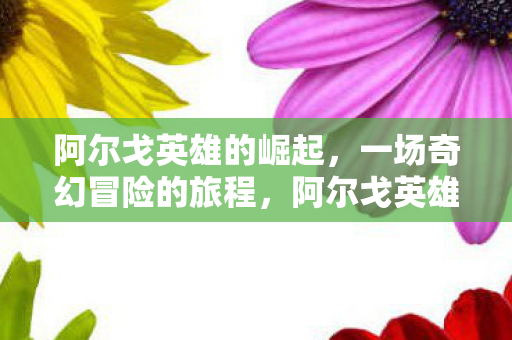 阿尔戈英雄的崛起,一场奇幻冒险的旅程,阿尔戈英雄奇幻冒险之旅,崛起与荣耀 阿尔戈英雄的崛起,一场奇幻冒险的旅程,阿尔戈英雄奇幻冒险之旅,崛起与荣耀