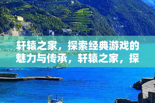 轩辕之家，探索经典游戏的魅力与传承，轩辕之家，探索经典游戏的魅力与传承