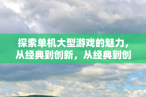 探索单机大型游戏的魅力,从经典到创新,从经典到创新,探索单机大型游戏的魅力 探索单机大型游戏的魅力,从经典到创新,从经典到创新,探索单机大型游戏的魅力