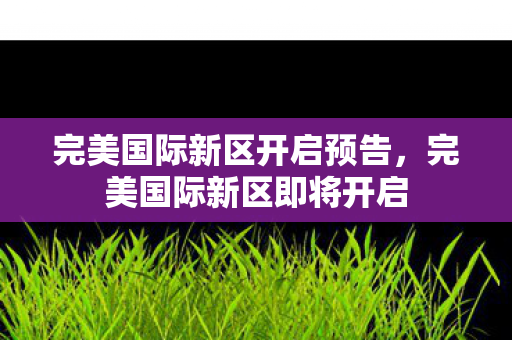 完美国际新区开启预告,完美国际新区即将开启 完美国际新区开启预告,完美国际新区即将开启
