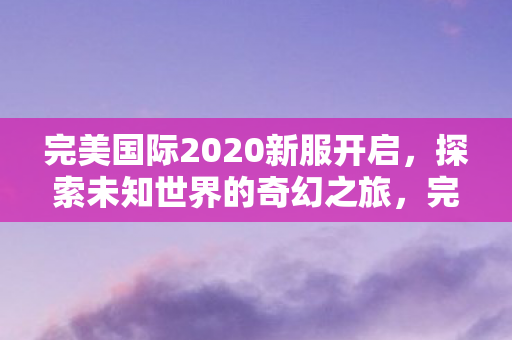 完美国际2020新服开启,探索未知世界的奇幻之旅,完美国际2020新服开启,探索奇幻世界的冒险之旅 完美国际2020新服开启,探索未知世界的奇幻之旅,完美国际2020新服开启,探索奇幻世界的冒险之旅