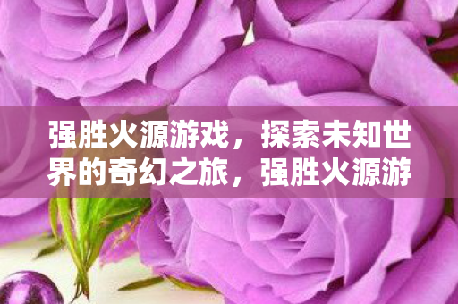 强胜火源游戏,探索未知世界的奇幻之旅,强胜火源游戏,探索未知世界的奇幻之旅 强胜火源游戏,探索未知世界的奇幻之旅,强胜火源游戏,探索未知世界的奇幻之旅