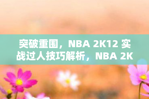 突破重围，NBA 2K12 实战过人技巧解析，NBA 2K12实战过人技巧全解析