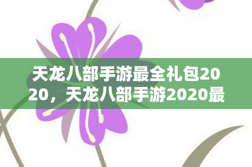 天龙八部手游最全礼包2020，天龙八部手游2020最全礼包来袭