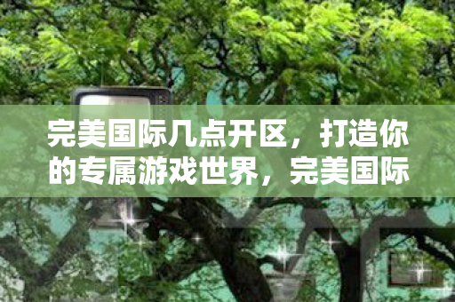 完美国际几点开区,打造你的专属游戏世界,完美国际开区时间公布,打造你的专属游戏世界 完美国际几点开区,打造你的专属游戏世界,完美国际开区时间公布,打造你的专属游戏世界