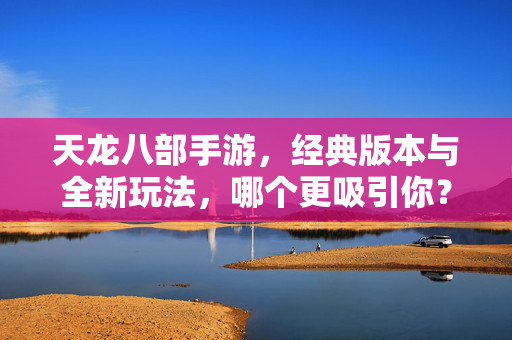 天龙八部手游，经典版本与全新玩法，哪个更吸引你？天龙八部手游新旧版本对比，经典与创新的碰撞