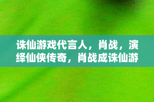 诛仙游戏代言人,肖战,演绎仙侠传奇,肖战成诛仙游戏代言人,演绎仙侠传奇 诛仙游戏代言人,肖战,演绎仙侠传奇,肖战成诛仙游戏代言人,演绎仙侠传奇