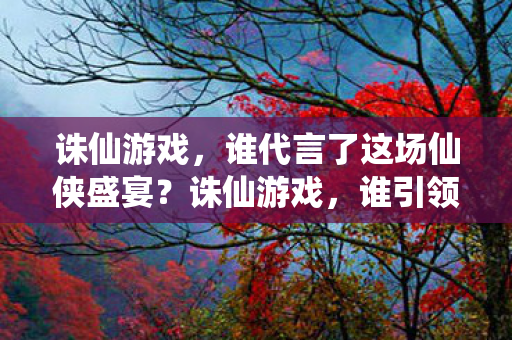 诛仙游戏,谁代言了这场仙侠盛宴?诛仙游戏,谁引领了这场仙侠盛宴的代言风潮? 诛仙游戏,谁代言了这场仙侠盛宴?诛仙游戏,谁引领了这场仙侠盛宴的代言风潮?