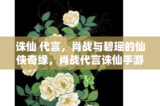 诛仙 代言，肖战与碧瑶的仙侠奇缘，肖战代言诛仙手游，碧瑶与肖战共谱仙侠奇缘