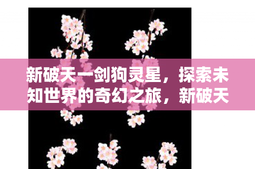 新破天一剑狗灵星,探索未知世界的奇幻之旅,新破天一剑,狗灵星奇幻探险之旅 新破天一剑狗灵星,探索未知世界的奇幻之旅,新破天一剑,狗灵星奇幻探险之旅