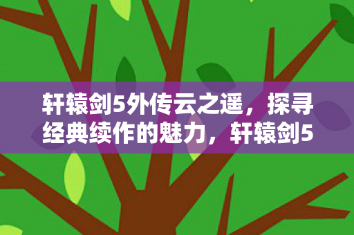轩辕剑5外传云之遥，探寻经典续作的魅力，轩辕剑5外传云之遥，经典续作的魅力探寻