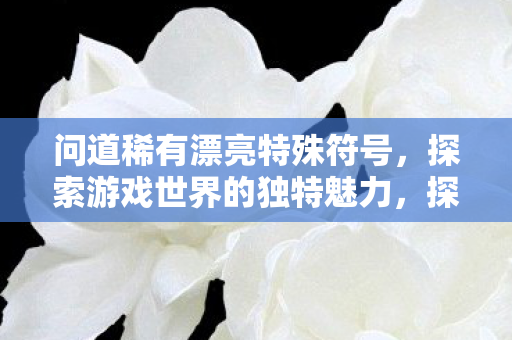 问道稀有漂亮特殊符号,探索游戏世界的独特魅力,探索游戏世界的独特魅力,稀有漂亮特殊符号 问道稀有漂亮特殊符号,探索游戏世界的独特魅力,探索游戏世界的独特魅力,稀有漂亮特殊符号