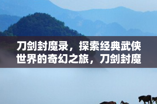 刀剑封魔录,探索经典武侠世界的奇幻之旅,刀剑封魔录,经典武侠世界的奇幻之旅 刀剑封魔录,探索经典武侠世界的奇幻之旅,刀剑封魔录,经典武侠世界的奇幻之旅