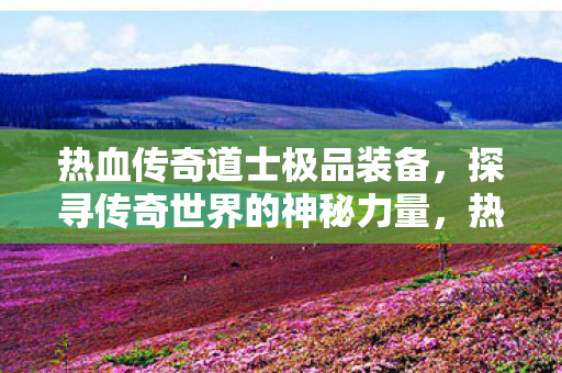 热血传奇道士极品装备，探寻传奇世界的神秘力量，热血传奇道士极品装备，探寻传奇世界的神秘力量
