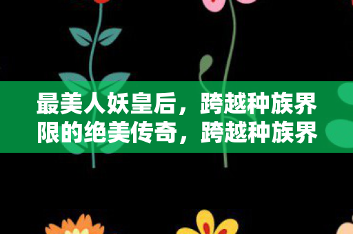 最美人妖皇后,跨越种族界限的绝美传奇,跨越种族界限的绝美传奇,最美人妖皇后 最美人妖皇后,跨越种族界限的绝美传奇,跨越种族界限的绝美传奇,最美人妖皇后