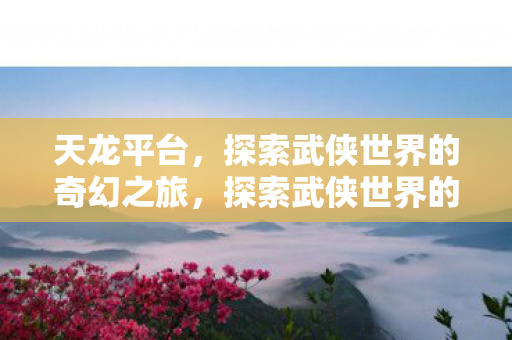 天龙平台,探索武侠世界的奇幻之旅,探索武侠世界的奇幻之旅,天龙平台 天龙平台,探索武侠世界的奇幻之旅,探索武侠世界的奇幻之旅,天龙平台