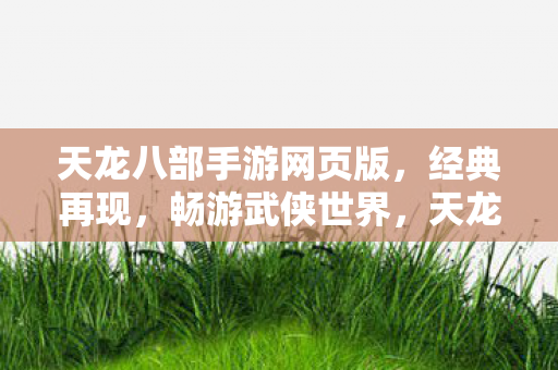 天龙八部手游网页版，经典再现，畅游武侠世界，天龙八部手游网页版，重温经典，畅游武侠世界