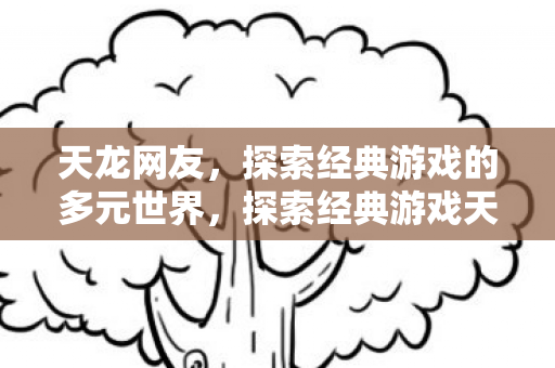 天龙网友,探索经典游戏的多元世界,探索经典游戏天龙八部的多元世界 天龙网友,探索经典游戏的多元世界,探索经典游戏天龙八部的多元世界
