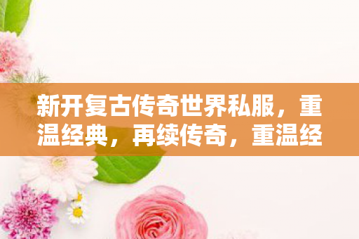 新开复古传奇世界私服,重温经典,再续传奇,重温经典,再续传奇,新开启的复古传奇世界私服 新开复古传奇世界私服,重温经典,再续传奇,重温经典,再续传奇,新开启的复古传奇世界私服