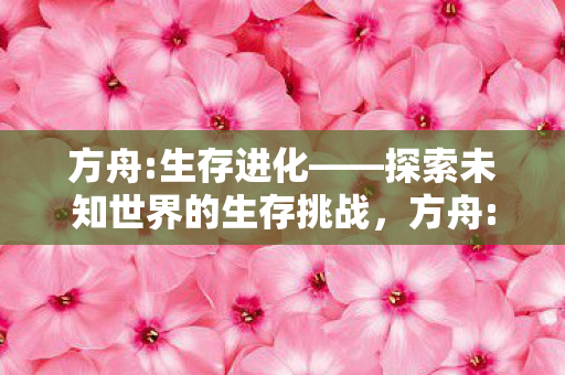 方舟:生存进化——探索未知世界的生存挑战,方舟:生存进化——探索未知世界的生存挑战之旅 方舟:生存进化——探索未知世界的生存挑战,方舟:生存进化——探索未知世界的生存挑战之旅