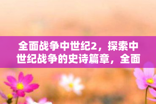 全面战争中世纪2,探索中世纪战争的史诗篇章,全面战争,中世纪2引领你探索中世纪战争史诗篇章 全面战争中世纪2,探索中世纪战争的史诗篇章,全面战争,中世纪2引领你探索中世纪战争史诗篇章