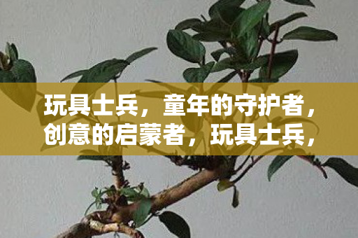 玩具士兵,童年的守护者,创意的启蒙者,玩具士兵,童年的守护者,创意启蒙者 玩具士兵,童年的守护者,创意的启蒙者,玩具士兵,童年的守护者,创意启蒙者