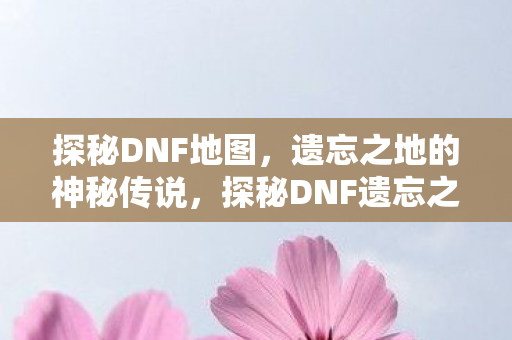 探秘DNF地图，遗忘之地的神秘传说，探秘DNF遗忘之地，揭开神秘传说面纱
