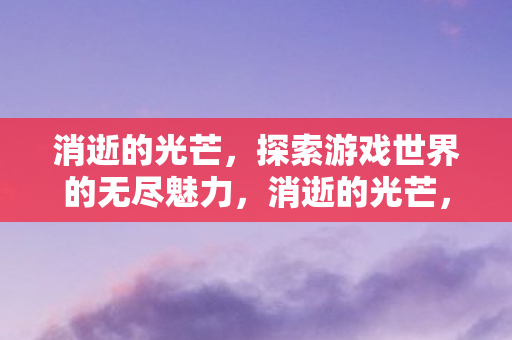 消逝的光芒,探索游戏世界的无尽魅力,消逝的光芒,探索游戏世界的无尽魅力 消逝的光芒,探索游戏世界的无尽魅力,消逝的光芒,探索游戏世界的无尽魅力