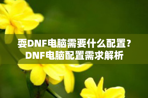 耍DNF电脑需要什么配置?DNF电脑配置需求解析 耍DNF电脑需要什么配置?DNF电脑配置需求解析