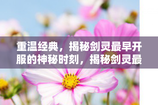 重温经典，揭秘剑灵最早开服的神秘时刻，揭秘剑灵最早开服的神秘时刻