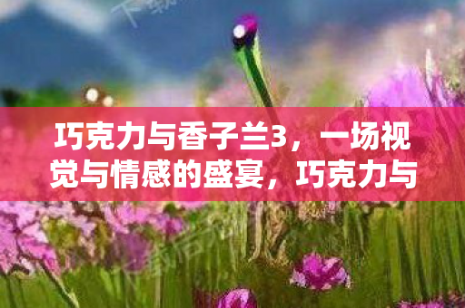 巧克力与香子兰3,一场视觉与情感的盛宴,巧克力与香子兰3,视觉与情感的双重盛宴 巧克力与香子兰3,一场视觉与情感的盛宴,巧克力与香子兰3,视觉与情感的双重盛宴