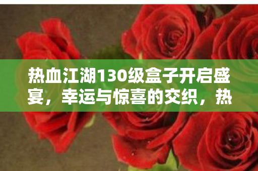 热血江湖130级盒子开启盛宴,幸运与惊喜的交织,热血江湖130级盒子开启,幸运与惊喜的交织盛宴 热血江湖130级盒子开启盛宴,幸运与惊喜的交织,热血江湖130级盒子开启,幸运与惊喜的交织盛宴