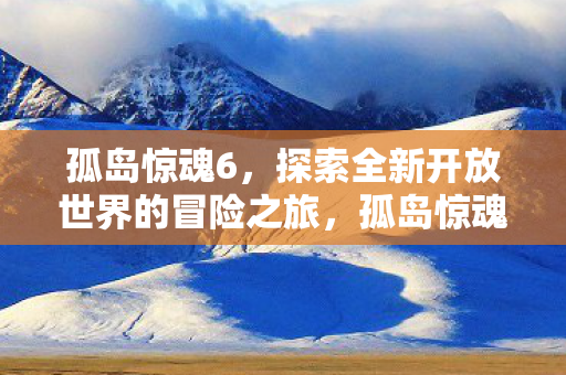 孤岛惊魂6,探索全新开放世界的冒险之旅,孤岛惊魂6引领全新开放世界冒险之旅 孤岛惊魂6,探索全新开放世界的冒险之旅,孤岛惊魂6引领全新开放世界冒险之旅