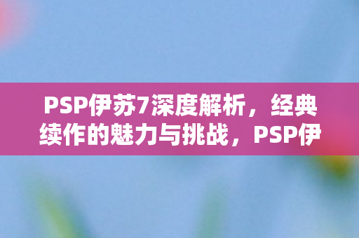 PSP伊苏7深度解析,经典续作的魅力与挑战,PSP伊苏7深度解析,经典续作的魅力与挑战 PSP伊苏7深度解析,经典续作的魅力与挑战,PSP伊苏7深度解析,经典续作的魅力与挑战